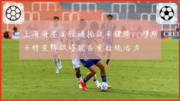 上海海港高位逼抢效率骤降,穆斯卡特变阵双塔能否重拾统治力