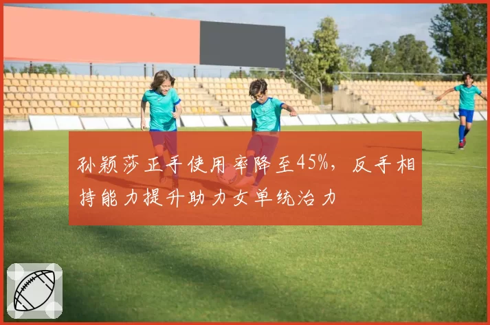 孙颖莎正手使用率降至45%，反手相持能力提升助力女单统治力