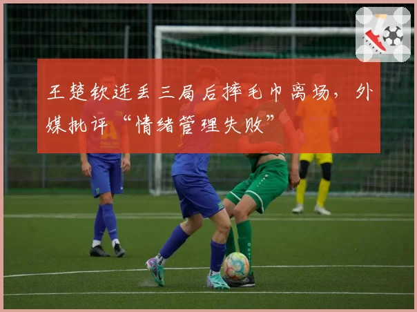 王楚钦连丢三局后摔毛巾离场，外媒批评“情绪管理失败”