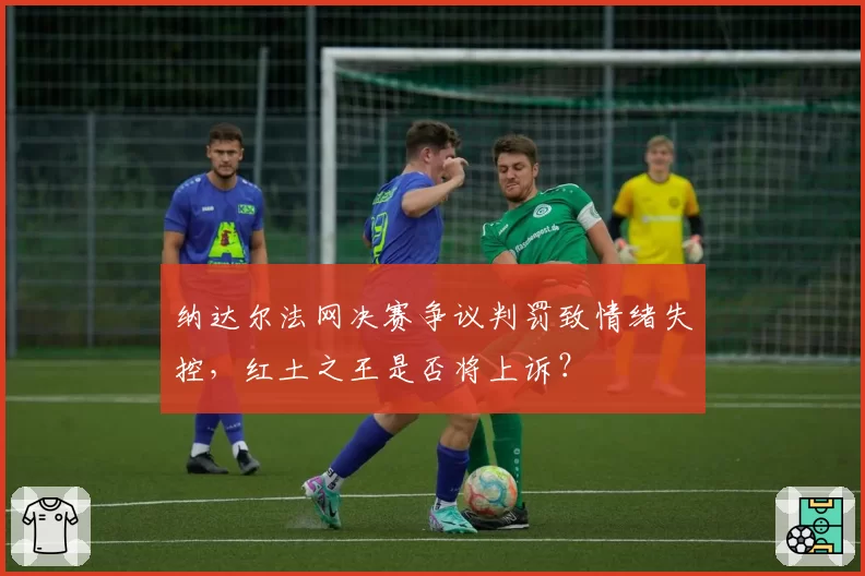 纳达尔法网决赛争议判罚致情绪失控,红土之王是否将上诉?