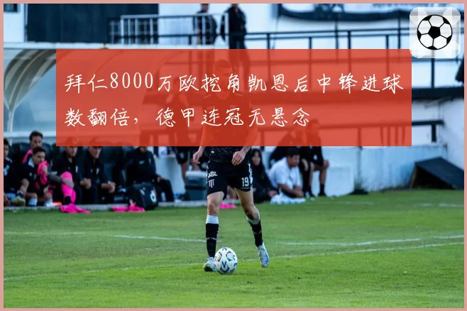 拜仁8000万欧挖角凯恩后中锋进球数翻倍，德甲连冠无悬念