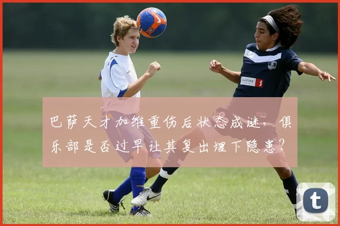 巴萨天才加维重伤后状态成谜，俱乐部是否过早让其复出埋下隐患？