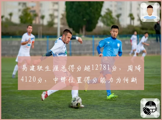 易建联生涯总得分超12781分，周琦4120分，中锋位置得分能力为何断崖式下滑？