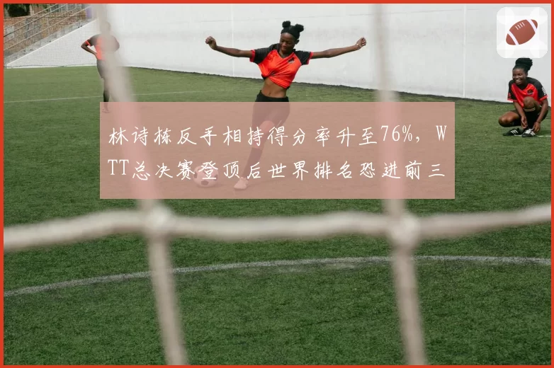 林诗栋反手相持得分率升至76%,WTT总决赛登顶后世界排名恐进前三