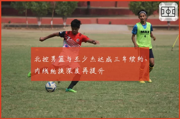 北控男篮与王少杰达成三年续约，内线轮换深度再提升