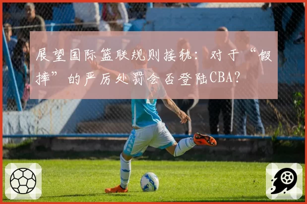 展望国际篮联规则接轨:对于“假摔”的严厉处罚会否登陆CBA?