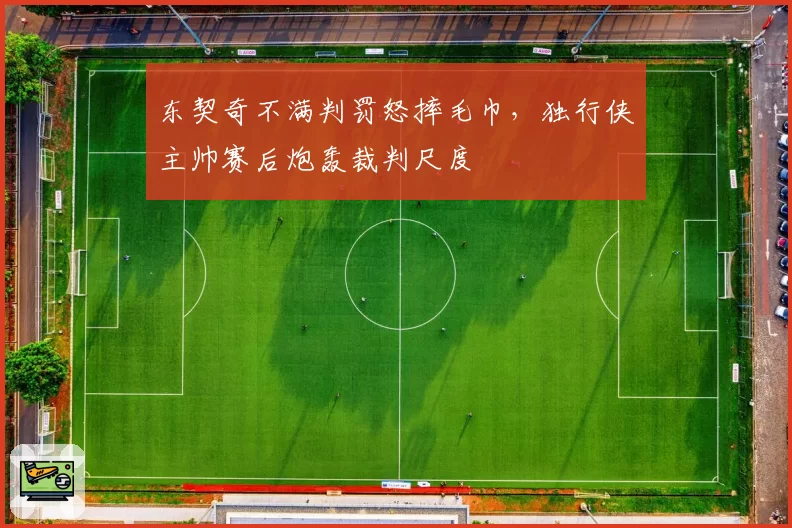 东契奇不满判罚怒摔毛巾，独行侠主帅赛后炮轰裁判尺度