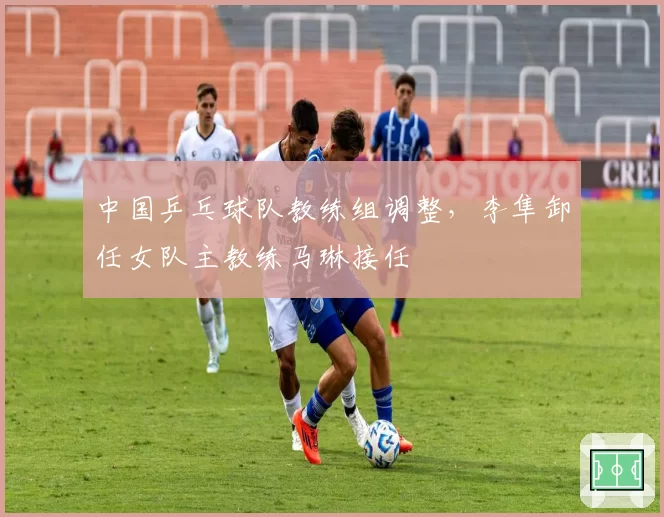 中国乒乓球队教练组调整，李隼卸任女队主教练马琳接任