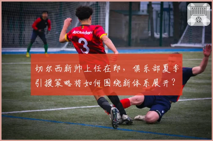 切尔西新帅上任在即,俱乐部夏季引援策略将如何围绕新体系展开?