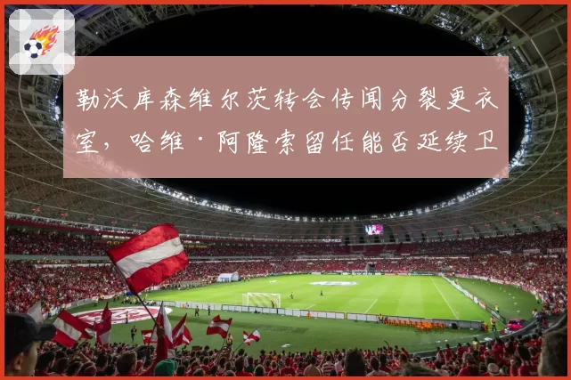 勒沃库森维尔茨转会传闻分裂更衣室，哈维·阿隆索留任能否延续卫冕奇迹
