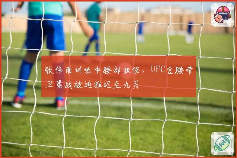 张伟丽训练中腰部扭伤,UFC金腰带卫冕战被迫推迟至九月