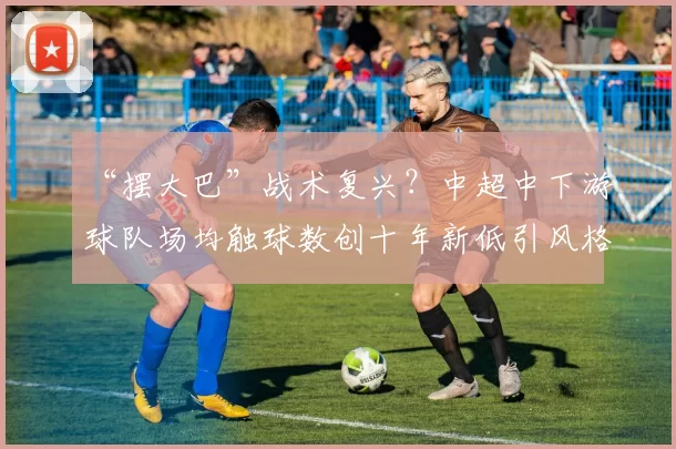 “摆大巴”战术复兴？中超中下游球队场均触球数创十年新低引风格辩论