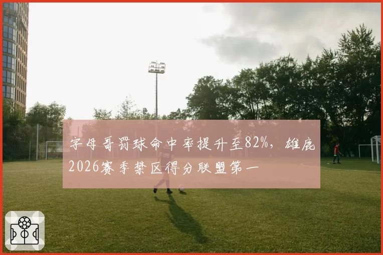字母哥罚球命中率提升至82%，雄鹿2026赛季禁区得分联盟第一