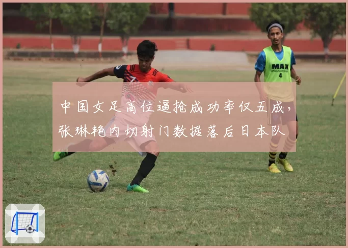 中国女足高位逼抢成功率仅五成，张琳艳内切射门数据落后日本队
