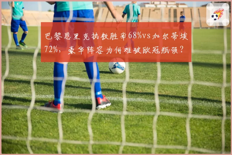 巴黎恩里克执教胜率68%vs加尔蒂埃72%，豪华阵容为何难破欧冠瓶颈？