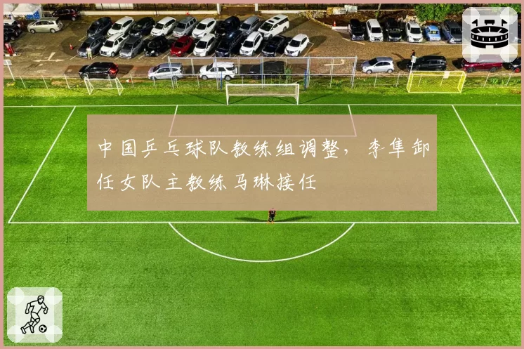 中国乒乓球队教练组调整，李隼卸任女队主教练马琳接任