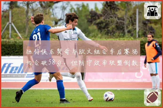 独行侠东契奇与欧文组合季后赛场均合砍58分，但防守效率联盟倒数第三