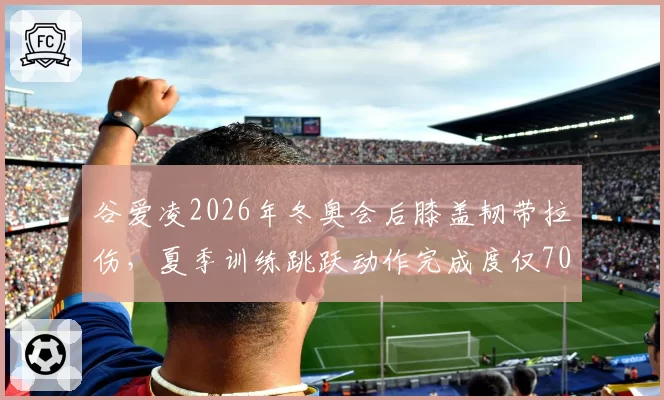 谷爱凌2026年冬奥会后膝盖韧带拉伤，夏季训练跳跃动作完成度仅70%
