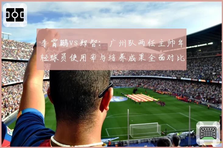 李霄鹏vs郑智：广州队两任主帅年轻球员使用率与培养成果全面对比