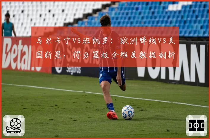 马尔卡宁vs班凯罗：欧洲锋线vs美国新星，得分篮板全维度数据剖析