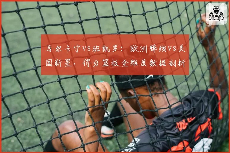 马尔卡宁vs班凯罗:欧洲锋线vs美国新星,得分篮板全维度数据剖析