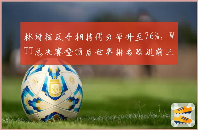 林诗栋反手相持得分率升至76%,WTT总决赛登顶后世界排名恐进前三