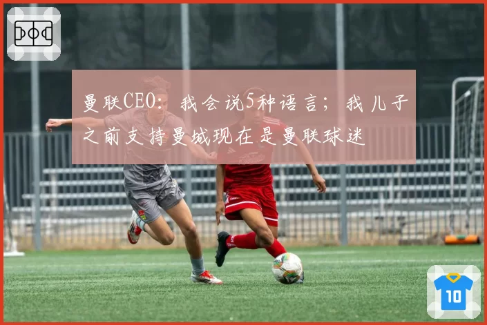 曼联CEO:我会说5种语言;我儿子之前支持曼城现在是曼联球迷
