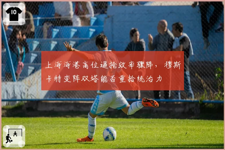 上海海港高位逼抢效率骤降,穆斯卡特变阵双塔能否重拾统治力