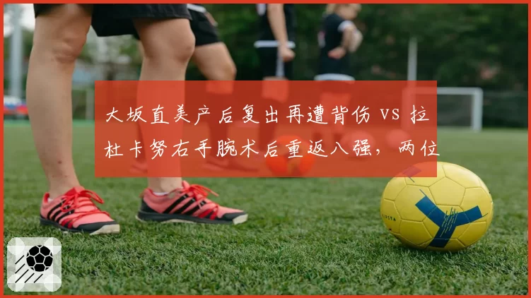 大坂直美产后复出再遭背伤 vs 拉杜卡努右手腕术后重返八强，两位前美网冠军伤愈轨迹截然不同