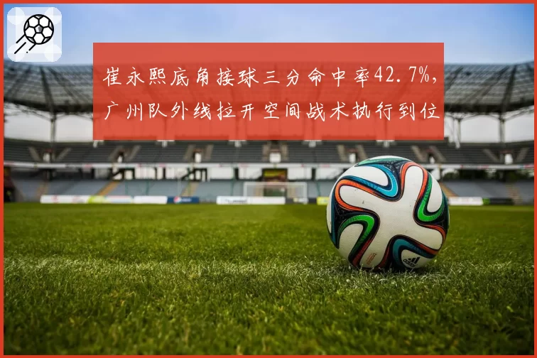 崔永熙底角接球三分命中率42.7%,广州队外线拉开空间战术执行到位