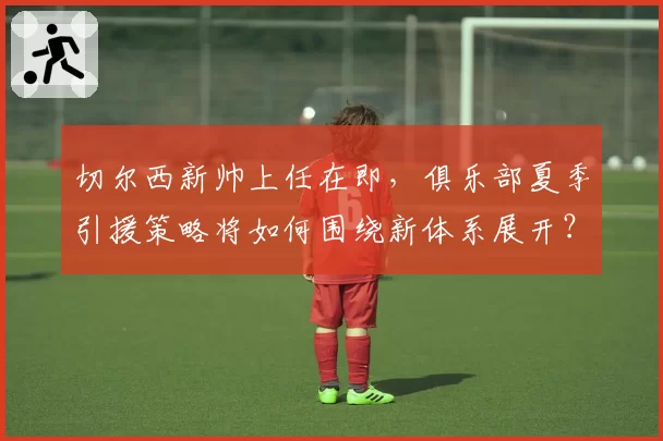切尔西新帅上任在即,俱乐部夏季引援策略将如何围绕新体系展开?