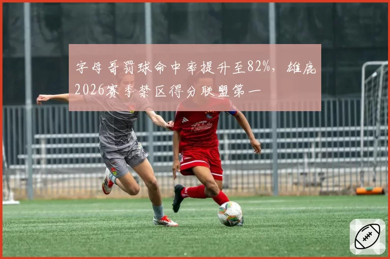 字母哥罚球命中率提升至82%，雄鹿2026赛季禁区得分联盟第一