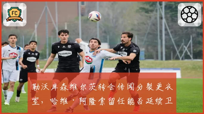 勒沃库森维尔茨转会传闻分裂更衣室，哈维·阿隆索留任能否延续卫冕奇迹