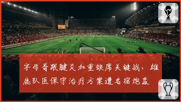 字母哥跟腱炎加重缺席关键战，雄鹿队医保守治疗方案遭名宿炮轰