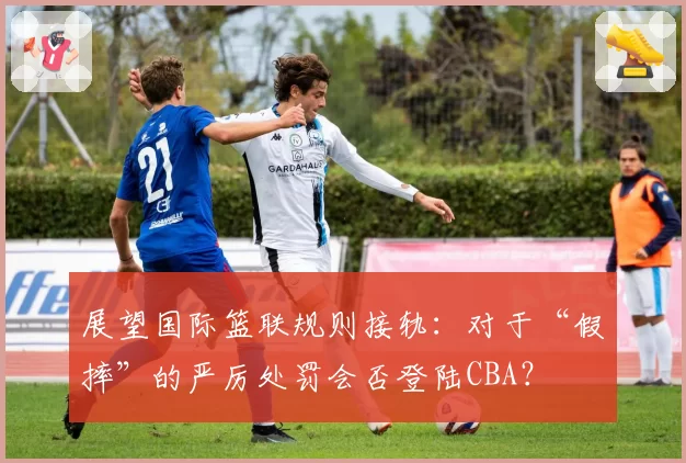 展望国际篮联规则接轨：对于“假摔”的严厉处罚会否登陆CBA？