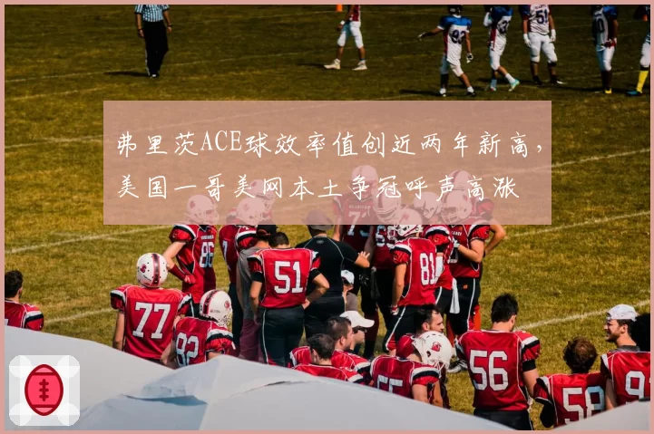 弗里茨ACE球效率值创近两年新高，美国一哥美网本土争冠呼声高涨