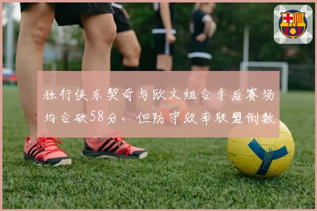 独行侠东契奇与欧文组合季后赛场均合砍58分，但防守效率联盟倒数第三