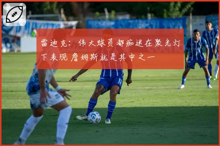 雷迪克：伟大球员都痴迷在聚光灯下表现 詹姆斯就是其中之一