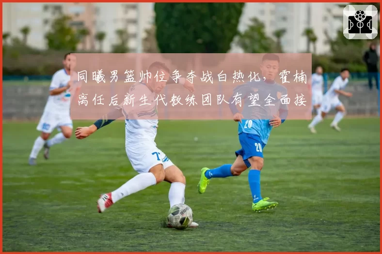 同曦男篮帅位争夺战白热化，霍楠离任后新生代教练团队有望全面接管青训体系