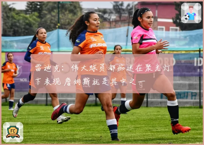 雷迪克：伟大球员都痴迷在聚光灯下表现 詹姆斯就是其中之一