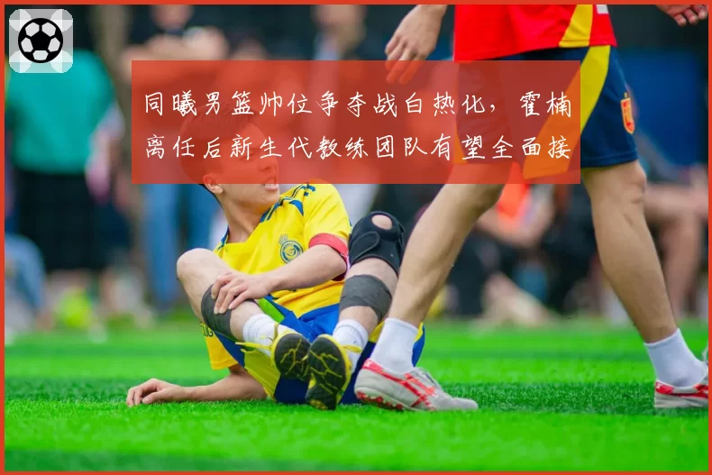 同曦男篮帅位争夺战白热化，霍楠离任后新生代教练团队有望全面接管青训体系