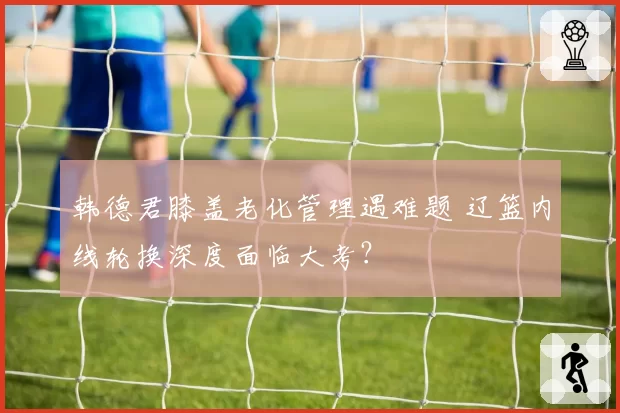 韩德君膝盖老化管理遇难题 辽篮内线轮换深度面临大考？