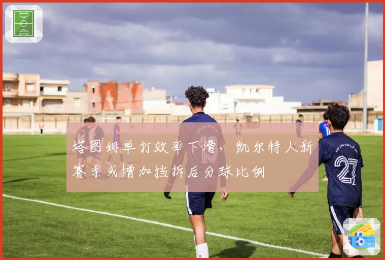 塔图姆单打效率下滑，凯尔特人新赛季或增加挡拆后分球比例