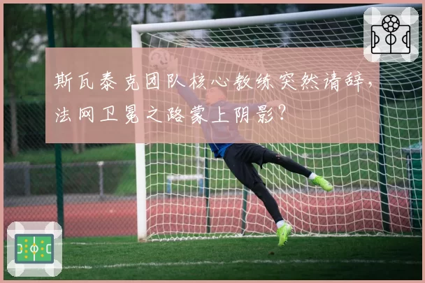 斯瓦泰克团队核心教练突然请辞，法网卫冕之路蒙上阴影？