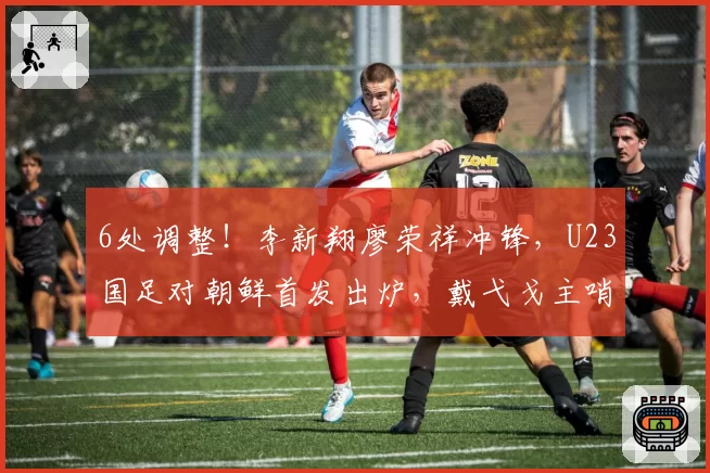 6处调整!李新翔廖荣祥冲锋,U23国足对朝鲜首发出炉,戴弋戈主哨