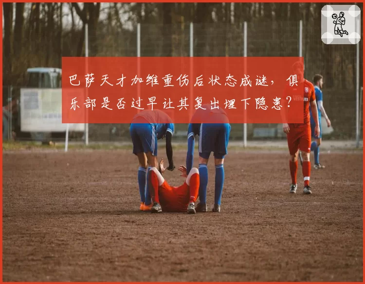 巴萨天才加维重伤后状态成谜,俱乐部是否过早让其复出埋下隐患?
