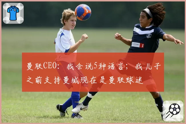 曼联CEO:我会说5种语言;我儿子之前支持曼城现在是曼联球迷