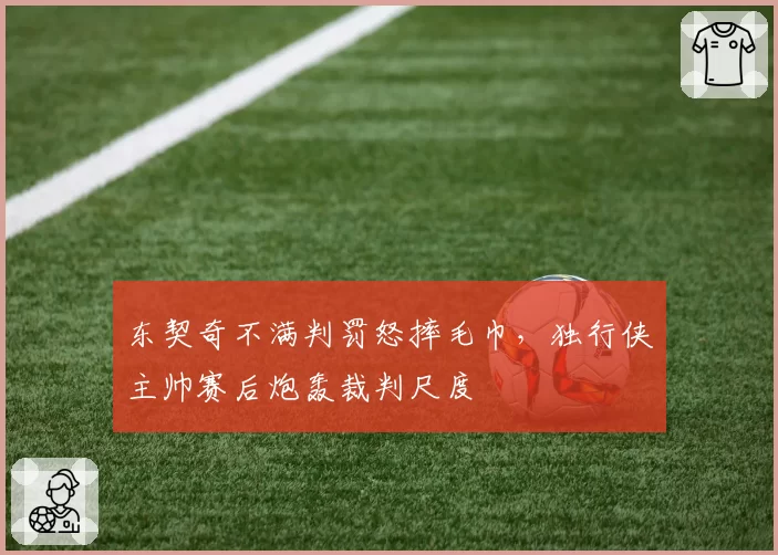 东契奇不满判罚怒摔毛巾,独行侠主帅赛后炮轰裁判尺度
