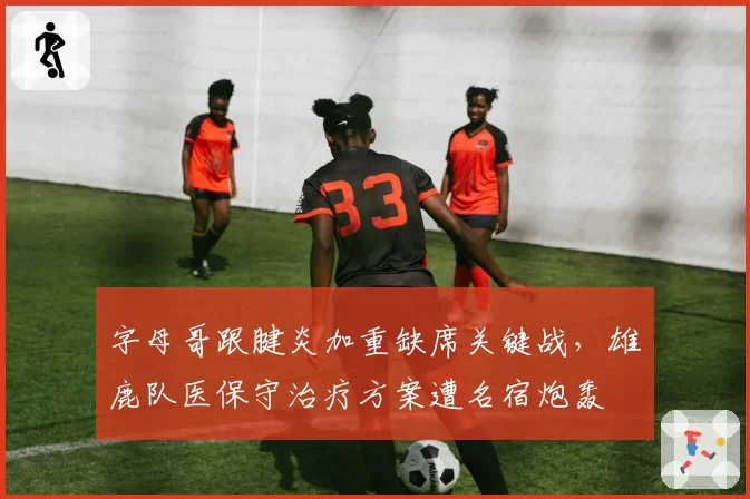 字母哥跟腱炎加重缺席关键战，雄鹿队医保守治疗方案遭名宿炮轰