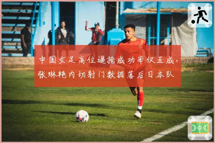 中国女足高位逼抢成功率仅五成，张琳艳内切射门数据落后日本队